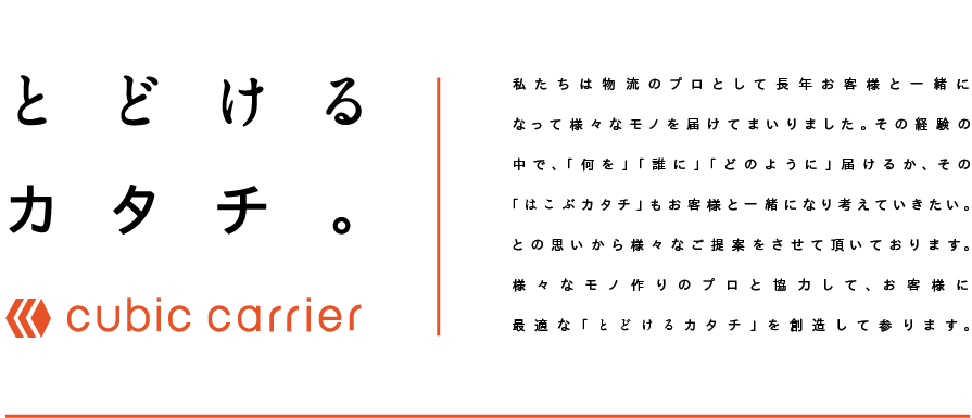 [とどけるカタチ。cubic carrier]私たちは物流のプロとして長年お客様と一緒になって様々なモノを届けてまいりました。その経験の中で、「何を」「誰に」「どのように」届けるか、その「はこぶカタチ」もお客様と一緒になり考えていきたいとの思いから様々なご提案をさせて頂いております。様々なモノ作りのプロと協力して、お客様に最適な「とどけるカタチ」を創造して参ります。